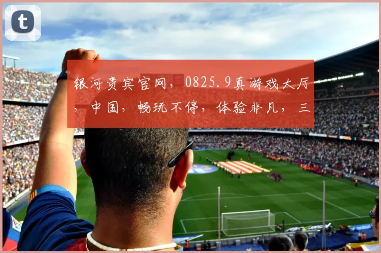 银河贵宾官网，0825.9真游戏大厅，中国，畅玩不停，体验非凡，三重惊喜，等你来战