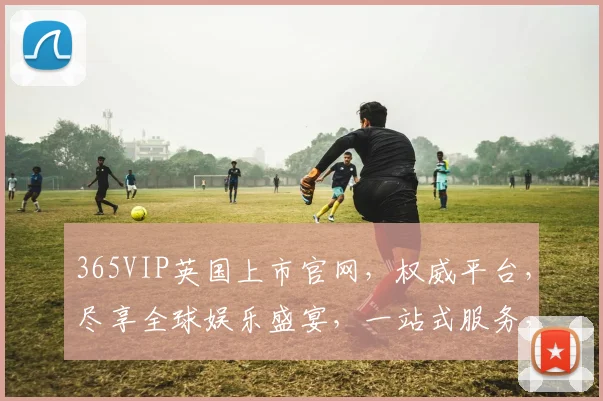 365VIP英国上市官网，权威平台，尽享全球娱乐盛宴，一站式服务，体验非凡
