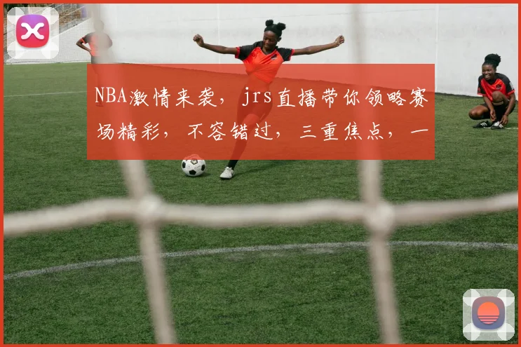 NBA激情来袭，jrs直播带你领略赛场精彩，不容错过，三重焦点，一网打尽