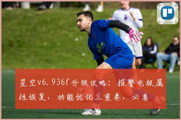 星空v6.936f升级攻略：报警电极属性恢复，功能优化三重奏，必看