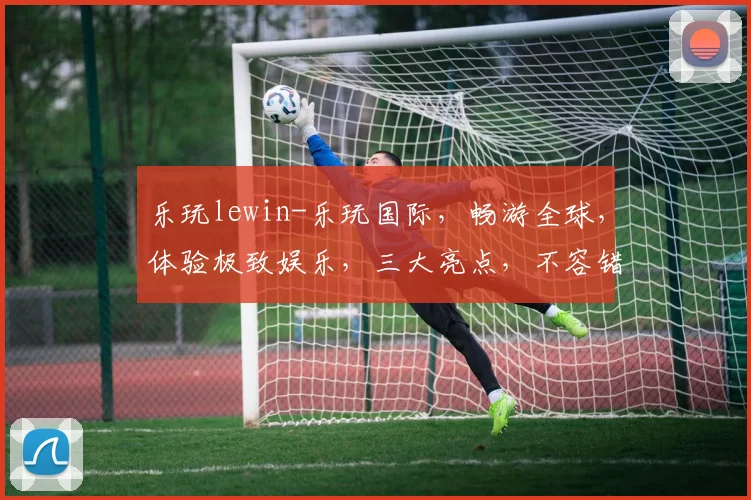 乐玩lewin-乐玩国际，畅游全球，体验极致娱乐，三大亮点，不容错过，必看攻略